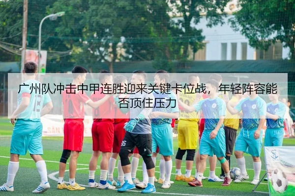 广州队冲击中甲连胜迎来关键卡位战，年轻阵容能否顶住压力
